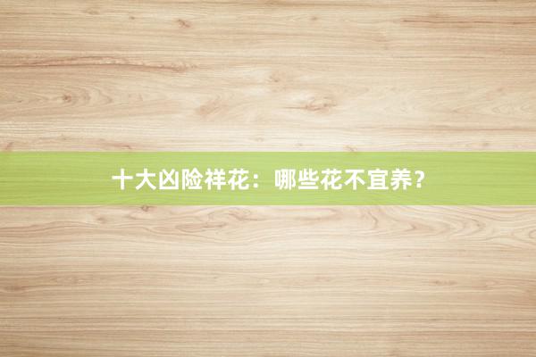 十大凶险祥花：哪些花不宜养？