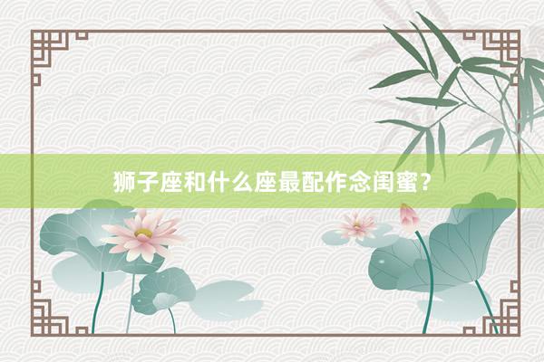 狮子座和什么座最配作念闺蜜？