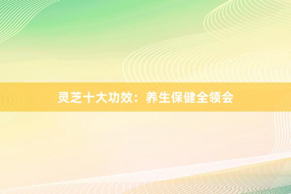 灵芝十大功效：养生保健全领会